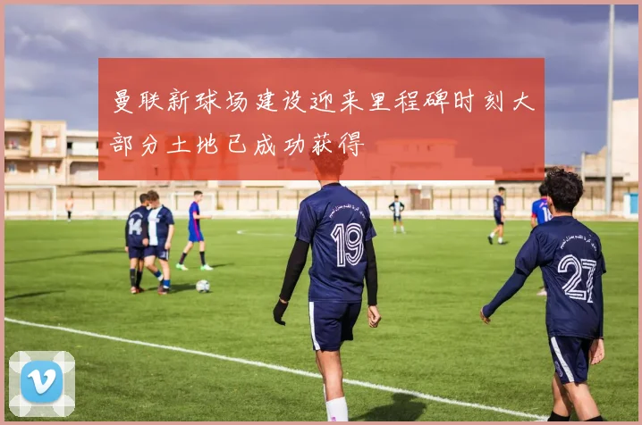 曼联新球场建设迎来里程碑时刻大部分土地已成功获得