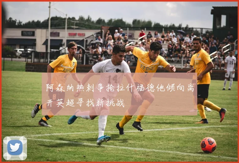 阿森纳热刺争抢拉什福德他倾向离开英超寻找新挑战
