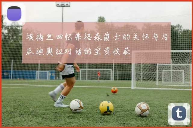 埃梅里回忆弗格森爵士的关怀与与瓜迪奥拉对话的宝贵收获