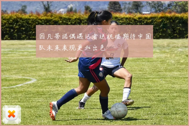 因凡蒂诺偶遇记者送祝福期待中国队未来表现更加出色