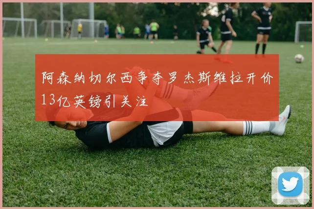 阿森纳切尔西争夺罗杰斯维拉开价13亿英镑引关注