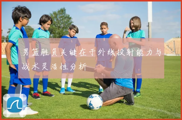 男篮胜负关键在于外线投射能力与战术灵活性分析